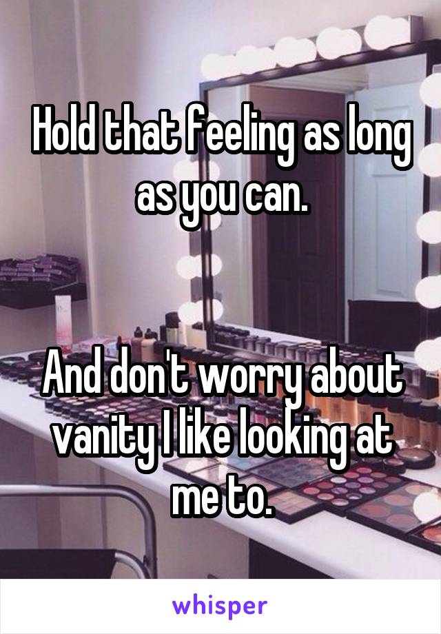 Hold that feeling as long as you can.


And don't worry about vanity I like looking at me to.