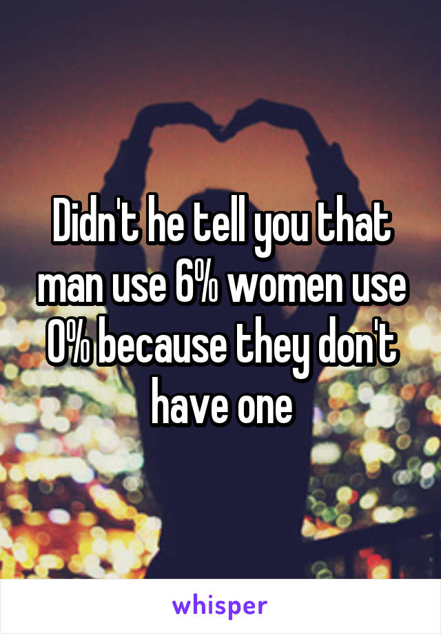 Didn't he tell you that man use 6% women use 0% because they don't have one