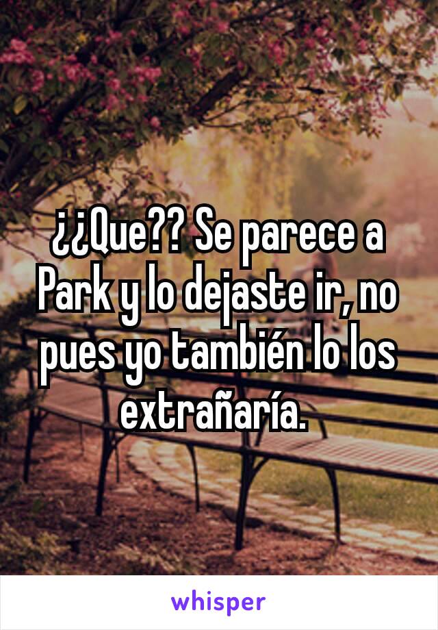 ¿¿Que?? Se parece a Park y lo dejaste ir, no pues yo también lo los extrañaría. 