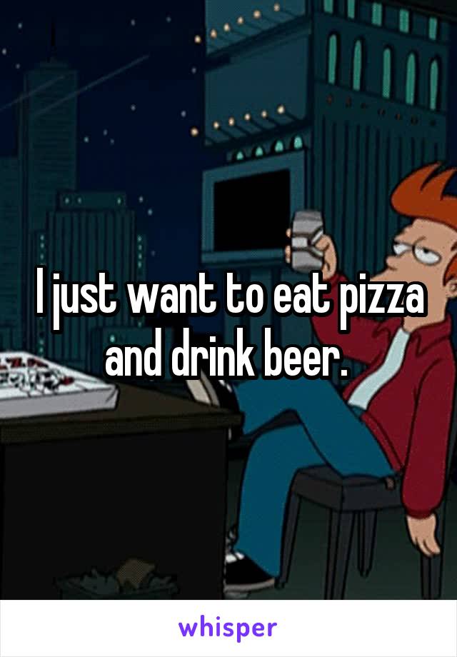 I just want to eat pizza and drink beer. 