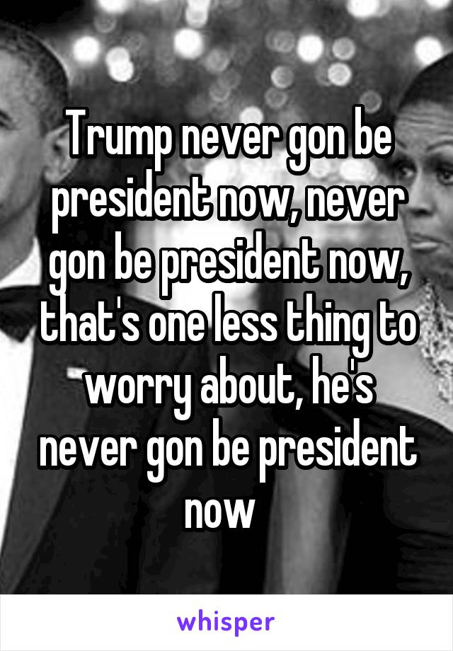 Trump never gon be president now, never gon be president now, that's one less thing to worry about, he's never gon be president now  