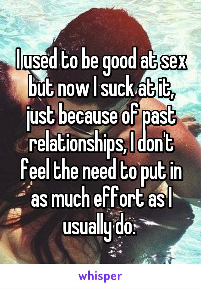 I used to be good at sex but now I suck at it, just because of past relationships, I don't feel the need to put in as much effort as I usually do. 