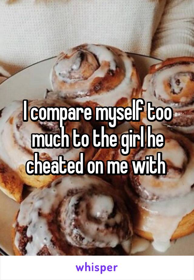 I compare myself too much to the girl he cheated on me with 