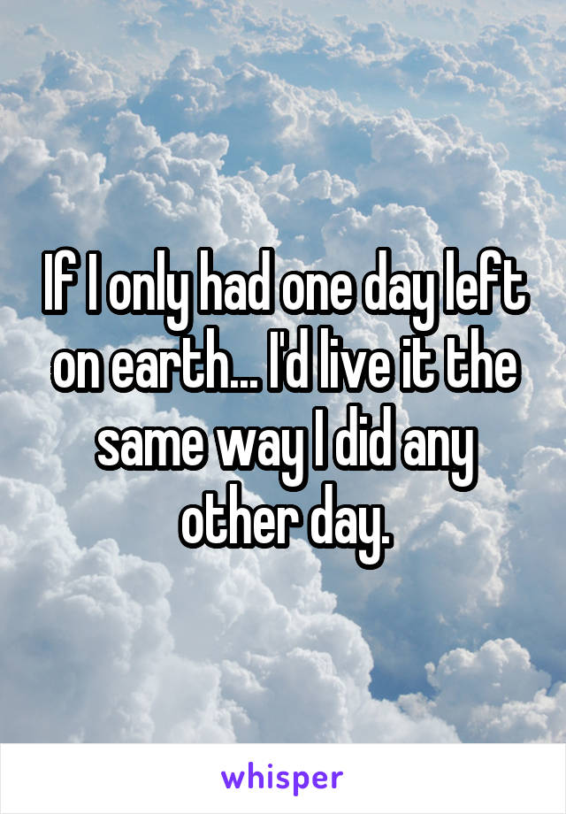 If I only had one day left on earth... I'd live it the same way I did any other day.