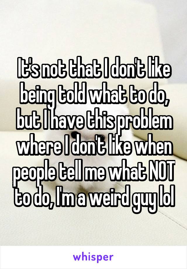 It's not that I don't like being told what to do, but I have this problem where I don't like when people tell me what NOT to do, I'm a weird guy lol