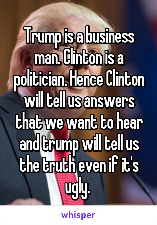 Trump is a business man. Clinton is a politician. Hence Clinton will tell us answers that we want to hear and trump will tell us the truth even if it's ugly. 