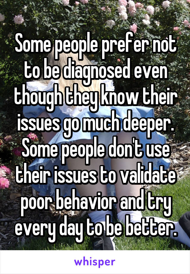 Some people prefer not to be diagnosed even though they know their issues go much deeper. Some people don't use their issues to validate poor behavior and try every day to be better.