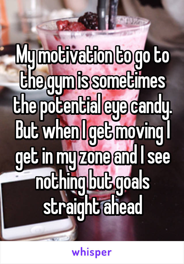 My motivation to go to the gym is sometimes the potential eye candy. But when I get moving I get in my zone and I see nothing but goals straight ahead