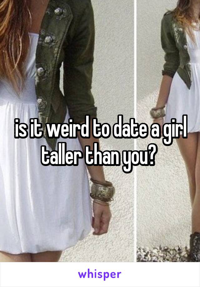 is it weird to date a girl taller than you? 