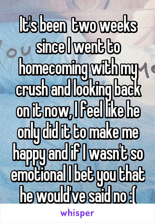 It's been  two weeks since I went to homecoming with my crush and looking back on it now, I feel like he only did it to make me happy and if I wasn't so emotional I bet you that he would've said no :(