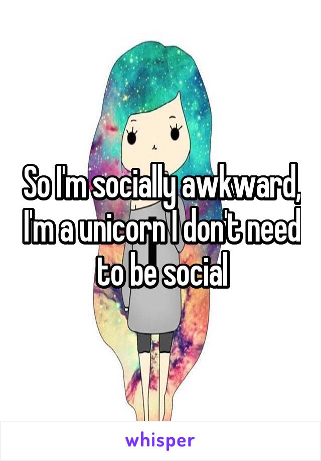 So I'm socially awkward, I'm a unicorn I don't need to be social