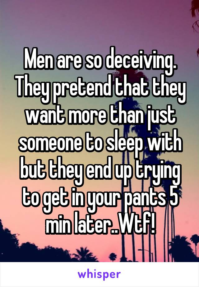 Men are so deceiving. They pretend that they want more than just someone to sleep with but they end up trying to get in your pants 5 min later..Wtf!