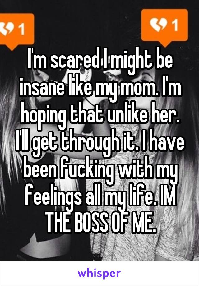 I'm scared I might be insane like my mom. I'm hoping that unlike her. I'll get through it. I have been fucking with my feelings all my life. IM THE BOSS OF ME.