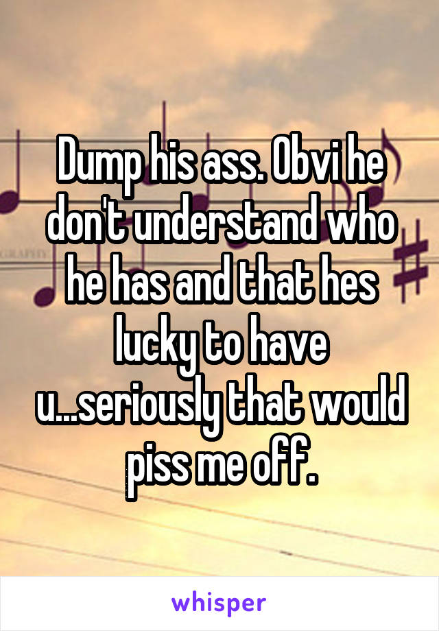 Dump his ass. Obvi he don't understand who he has and that hes lucky to have u...seriously that would piss me off.