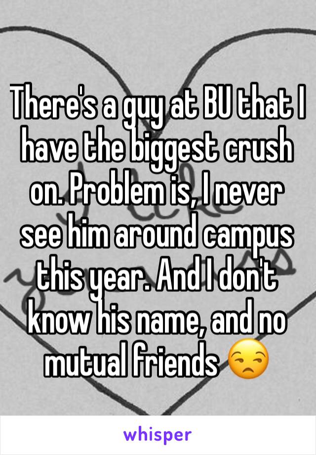 There's a guy at BU that I have the biggest crush on. Problem is, I never see him around campus this year. And I don't know his name, and no mutual friends 😒 