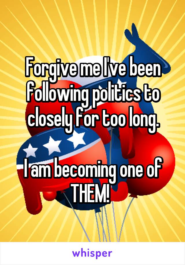 Forgive me I've been following politics to closely for too long.

I am becoming one of THEM!  