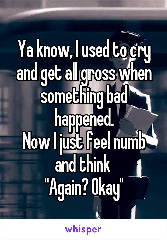 Ya know, I used to cry and get all gross when something bad happened.
Now I just feel numb and think 
"Again? Okay"