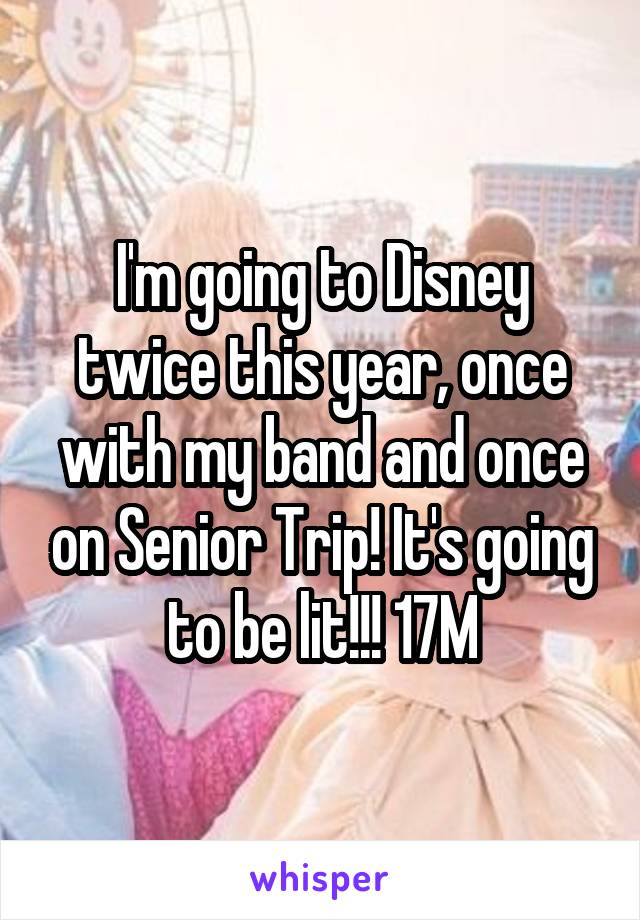 I'm going to Disney twice this year, once with my band and once on Senior Trip! It's going to be lit!!! 17M