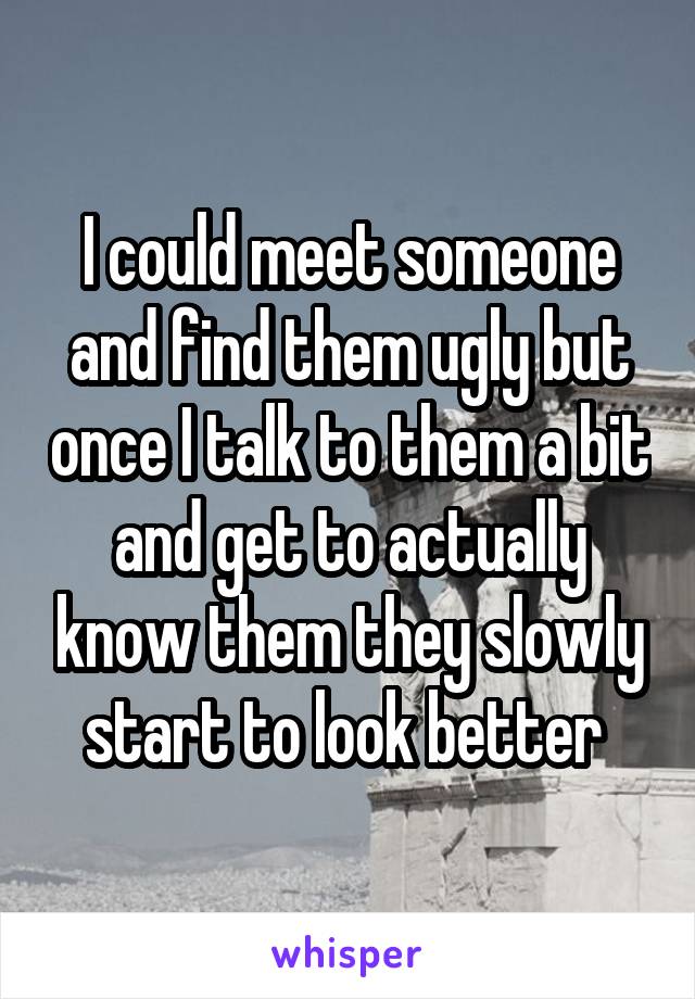 I could meet someone and find them ugly but once I talk to them a bit and get to actually know them they slowly start to look better 