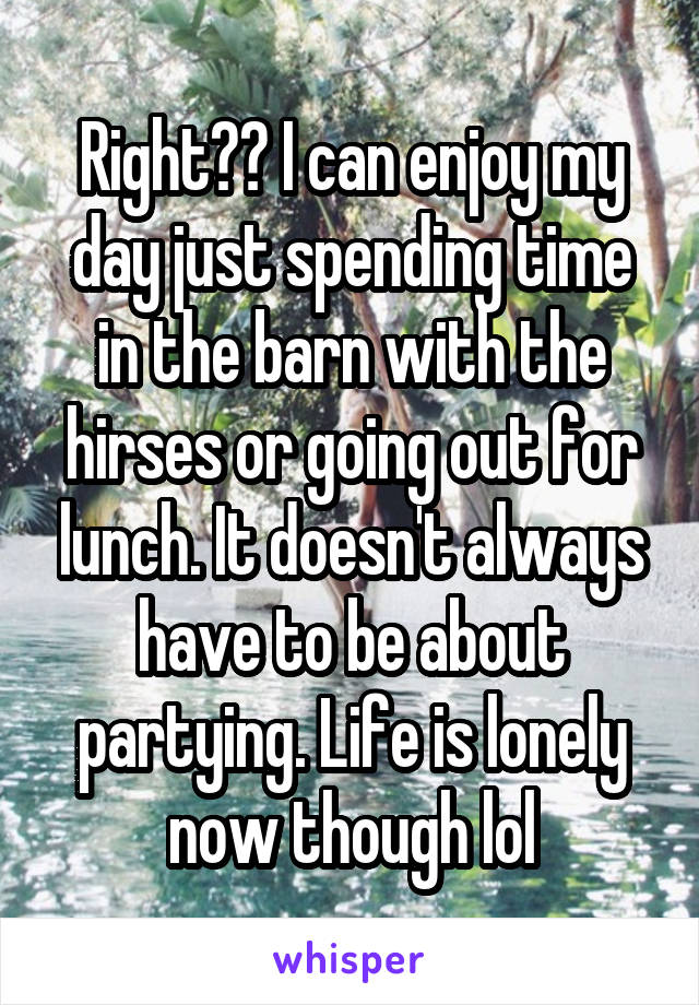 Right?? I can enjoy my day just spending time in the barn with the hirses or going out for lunch. It doesn't always have to be about partying. Life is lonely now though lol