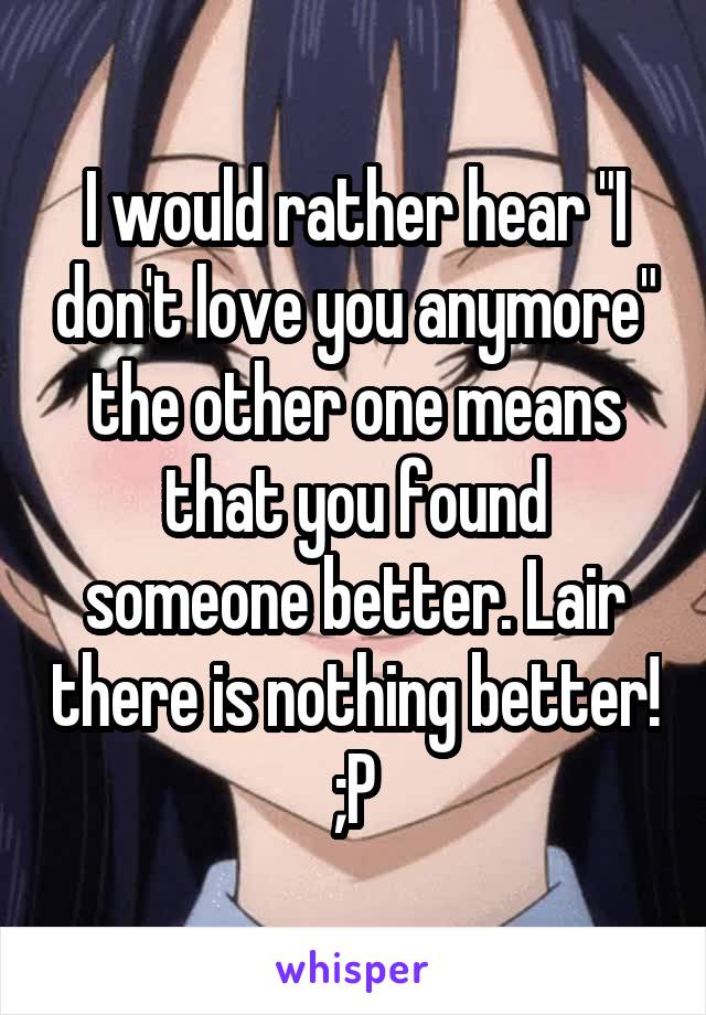 I would rather hear "I don't love you anymore" the other one means that you found someone better. Lair there is nothing better! ;P