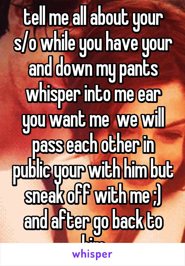 tell me all about your s/o while you have your and down my pants whisper into me ear you want me  we will pass each other in public your with him but sneak off with me ;) and after go back to him