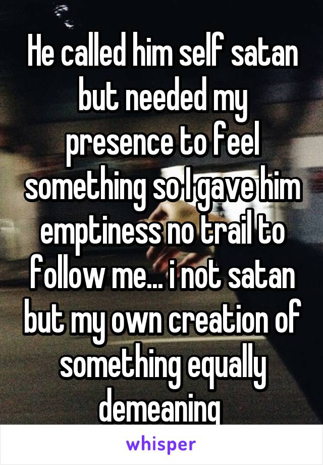 He called him self satan but needed my presence to feel something so I gave him emptiness no trail to follow me... i not satan but my own creation of something equally demeaning 