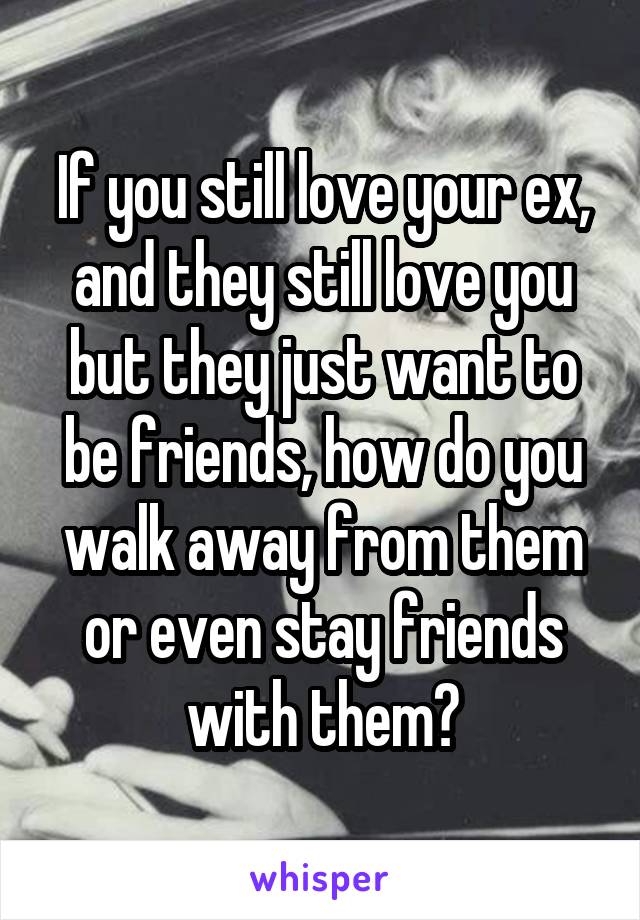 If you still love your ex, and they still love you but they just want to be friends, how do you walk away from them or even stay friends with them?