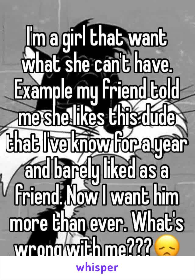 I'm a girl that want what she can't have. Example my friend told me she likes this dude that I've know for a year and barely liked as a friend. Now I want him more than ever. What's wrong with me???😞