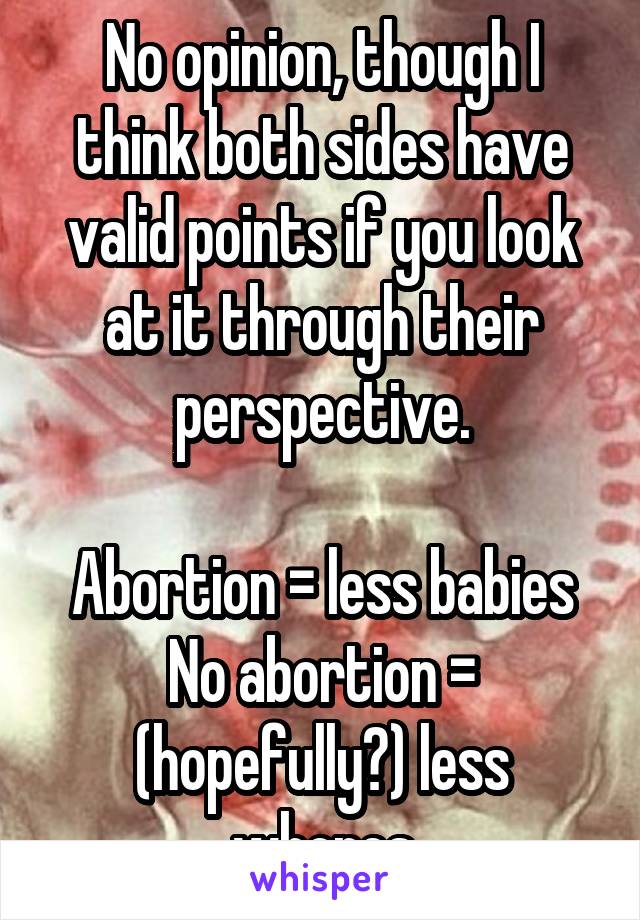 No opinion, though I think both sides have valid points if you look at it through their perspective.

Abortion = less babies
No abortion = (hopefully?) less whores