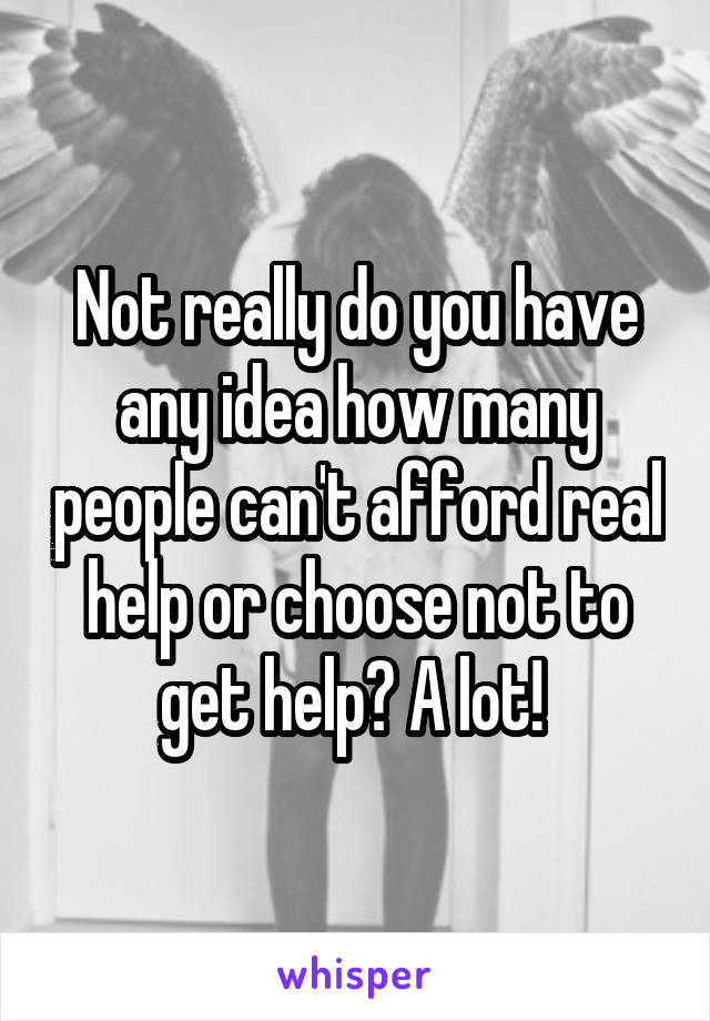 Not really do you have any idea how many people can't afford real help or choose not to get help? A lot! 