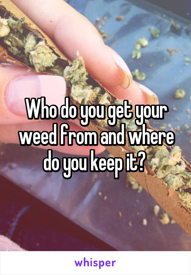 Who do you get your weed from and where do you keep it? 