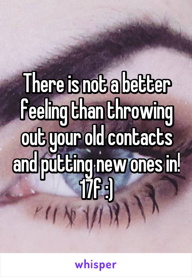 There is not a better feeling than throwing out your old contacts and putting new ones in!
17f :)