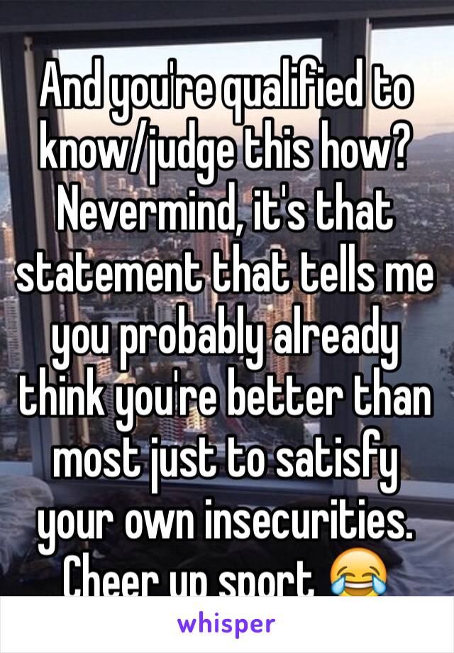 And you're qualified to know/judge this how?  Nevermind, it's that statement that tells me you probably already think you're better than most just to satisfy your own insecurities.  Cheer up sport 😂