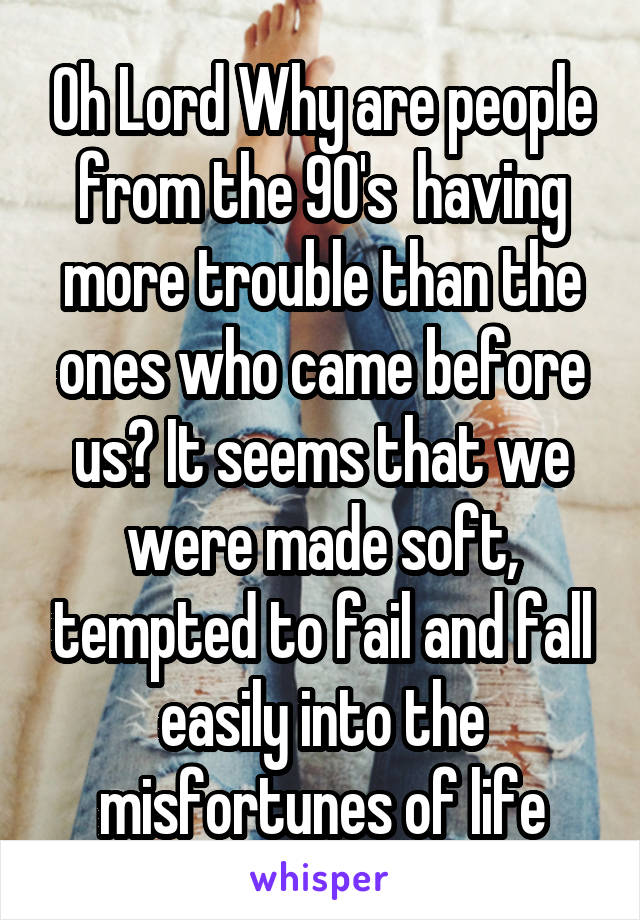 Oh Lord Why are people from the 90's  having more trouble than the ones who came before us? It seems that we were made soft, tempted to fail and fall easily into the misfortunes of life