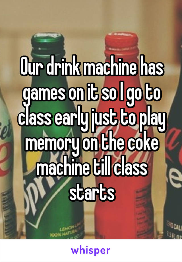 Our drink machine has games on it so I go to class early just to play memory on the coke machine till class starts