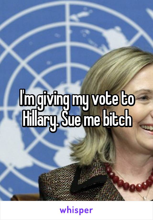 I'm giving my vote to Hillary. Sue me bitch