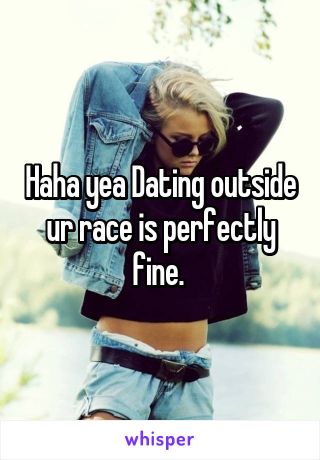 Haha yea Dating outside ur race is perfectly fine. 