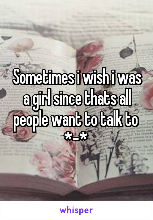 Sometimes i wish i was a girl since thats all people want to talk to 
*-* 