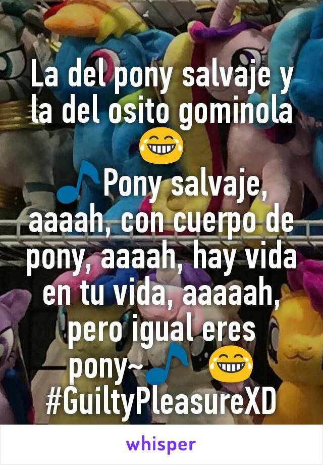 La del pony salvaje y la del osito gominola 😂
🎵Pony salvaje, aaaah, con cuerpo de pony, aaaah, hay vida en tu vida, aaaaah, pero igual eres pony~🎵  😂
#GuiltyPleasureXD