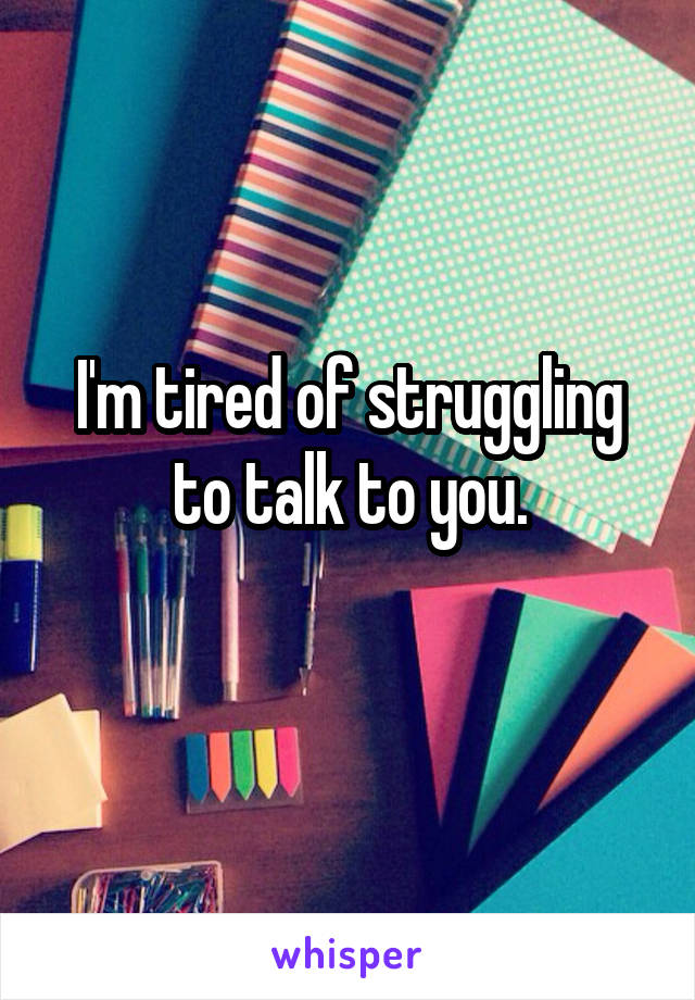 I'm tired of struggling to talk to you.
