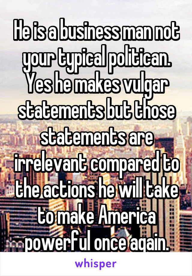 He is a business man not your typical politican. Yes he makes vulgar statements but those statements are irrelevant compared to the actions he will take to make America powerful once again.