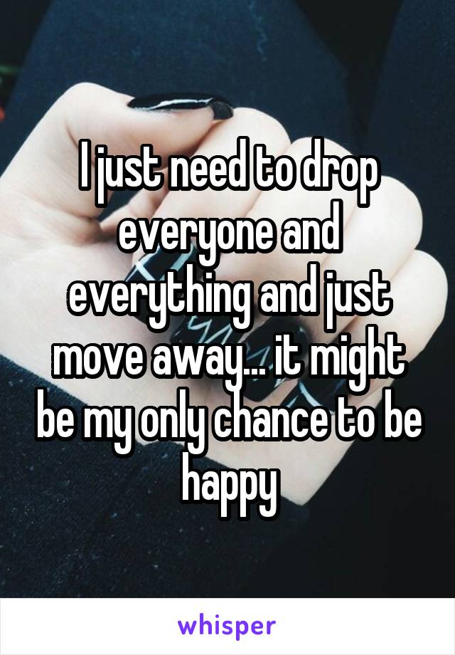 I just need to drop everyone and everything and just move away... it might be my only chance to be happy