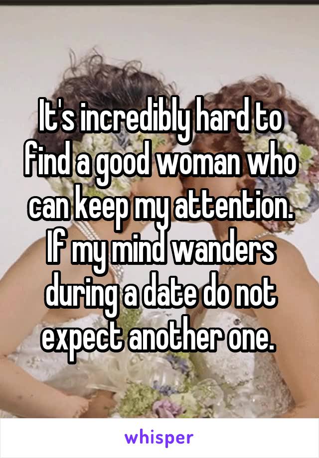 It's incredibly hard to find a good woman who can keep my attention. If my mind wanders during a date do not expect another one. 