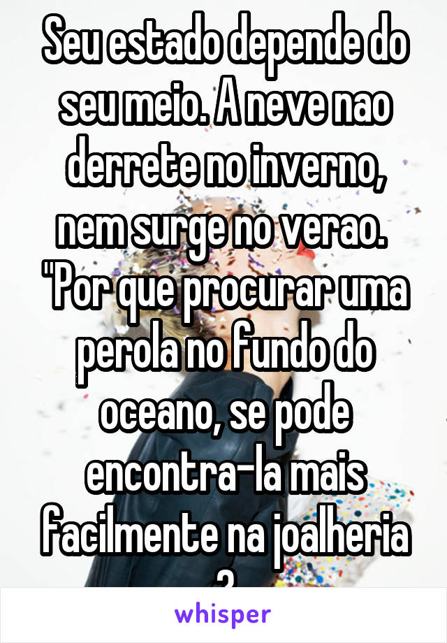 Seu estado depende do seu meio. A neve nao derrete no inverno, nem surge no verao.  "Por que procurar uma perola no fundo do oceano, se pode encontra-la mais facilmente na joalheria ?