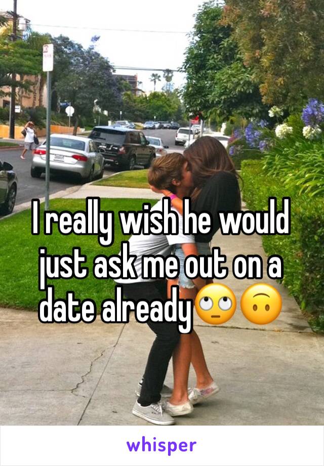 I really wish he would just ask me out on a date already🙄🙃