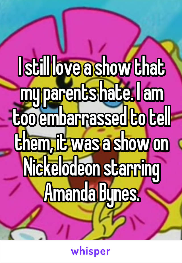 I still love a show that my parents hate. I am too embarrassed to tell them, it was a show on Nickelodeon starring Amanda Bynes.