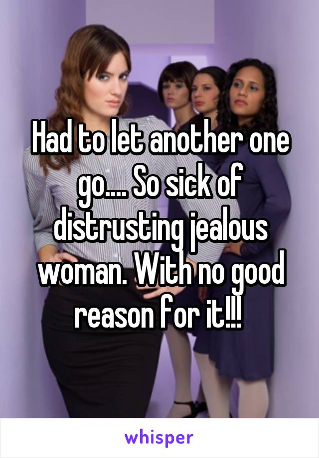 Had to let another one go.... So sick of distrusting jealous woman. With no good reason for it!!! 