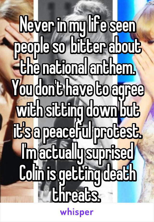 Never in my life seen people so  bitter about the national anthem. You don't have to agree with sitting down but it's a peaceful protest. I'm actually suprised Colin is getting death threats. 