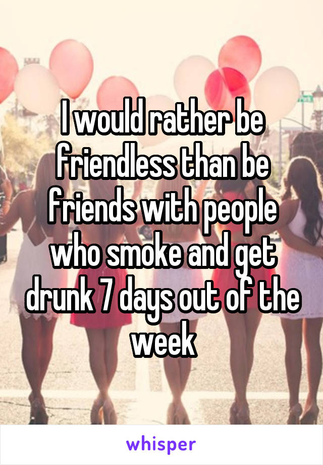 I would rather be friendless than be friends with people who smoke and get drunk 7 days out of the week